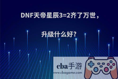 DNF天帝星辰3=2齐了万世，升级什么好?