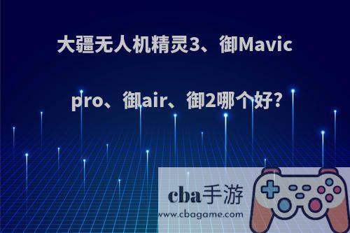 大疆无人机精灵3、御Mavic pro、御air、御2哪个好?