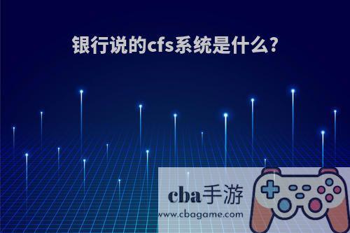 银行说的cfs系统是什么?