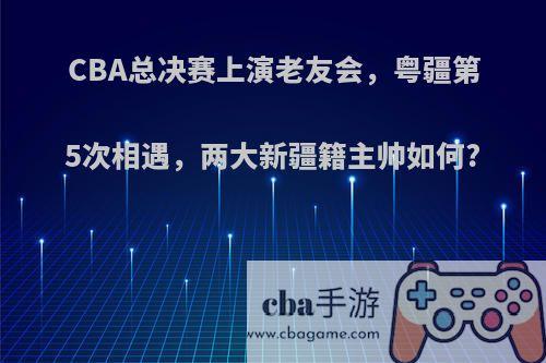 CBA总决赛上演老友会，粤疆第5次相遇，两大新疆籍主帅如何?