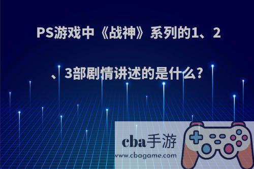 PS游戏中《战神》系列的1、2、3部剧情讲述的是什么?