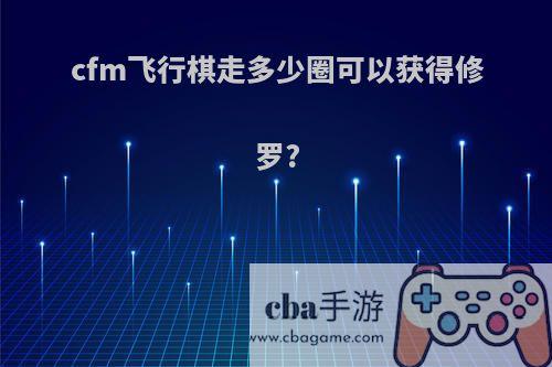 cfm飞行棋走多少圈可以获得修罗?