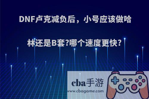 DNF卢克减负后，小号应该做哈林还是B套?哪个速度更快?