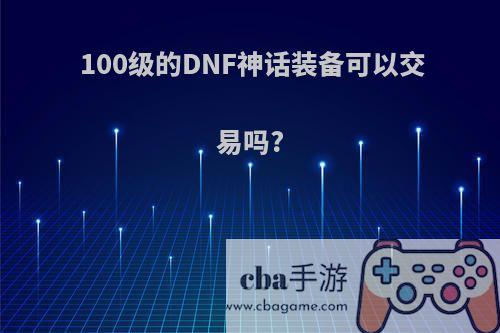 100级的DNF神话装备可以交易吗?