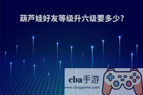 葫芦娃好友等级升六级要多少?