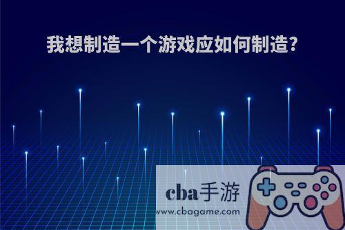 我想制造一个游戏应如何制造?