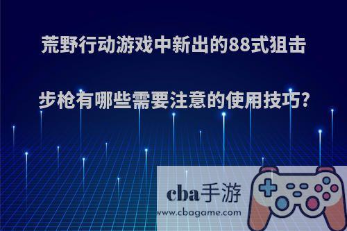 荒野行动游戏中新出的88式狙击步枪有哪些需要注意的使用技巧?