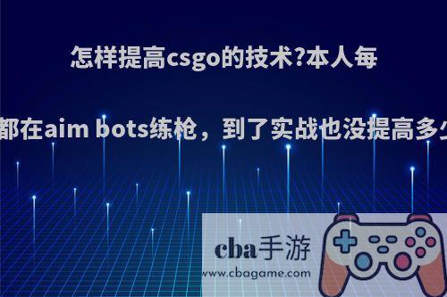 怎样提高csgo的技术?本人每天都在aim bots练枪，到了实战也没提高多少?