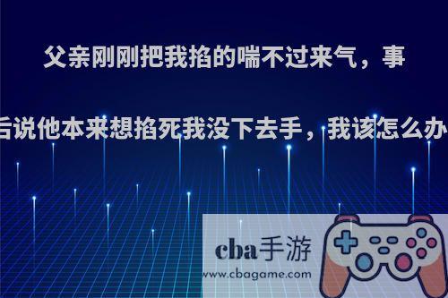 父亲刚刚把我掐的喘不过来气，事后说他本来想掐死我没下去手，我该怎么办?