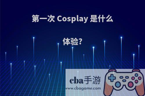 第一次 Cosplay 是什么体验?