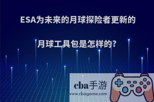 ESA为未来的月球探险者更新的月球工具包是怎样的?