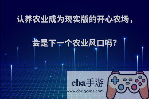 认养农业成为现实版的开心农场，会是下一个农业风口吗?