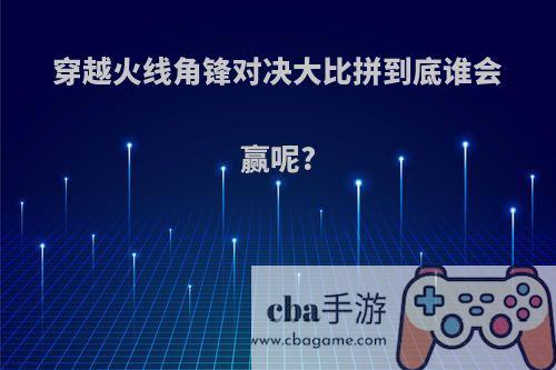 穿越火线角锋对决大比拼到底谁会赢呢?