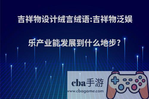 吉祥物设计绒言绒语:吉祥物泛娱乐产业能发展到什么地步?