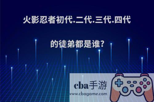 火影忍者初代.二代.三代.四代的徒弟都是谁?