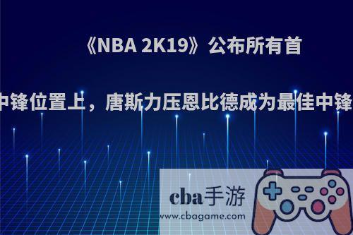 《NBA 2K19》公布所有首发球员能力值，中锋位置上，唐斯力压恩比德成为最佳中锋，对此你怎么看?