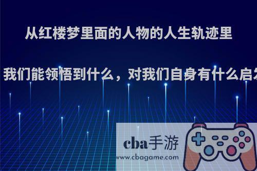 从红楼梦里面的人物的人生轨迹里，我们能领悟到什么，对我们自身有什么启发?