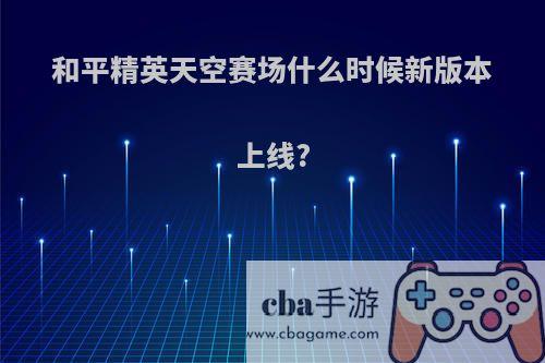 和平精英天空赛场什么时候新版本上线?