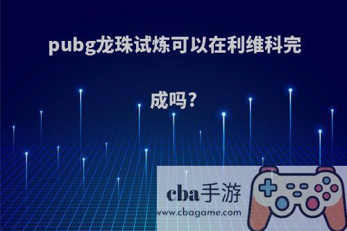 pubg龙珠试炼可以在利维科完成吗?