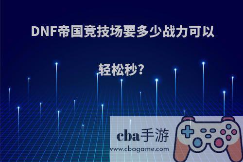 DNF帝国竞技场要多少战力可以轻松秒?(dnf帝国竞技场能打几次)