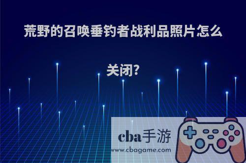 荒野的召唤垂钓者战利品照片怎么关闭?