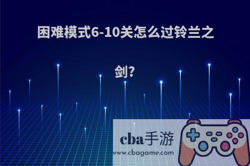 困难模式6-10关怎么过铃兰之剑?