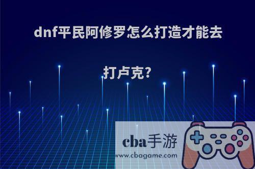 dnf平民阿修罗怎么打造才能去打卢克?