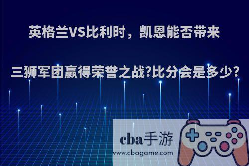 英格兰VS比利时，凯恩能否带来三狮军团赢得荣誉之战?比分会是多少?
