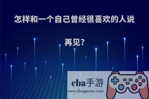 怎样和一个自己曾经很喜欢的人说再见?