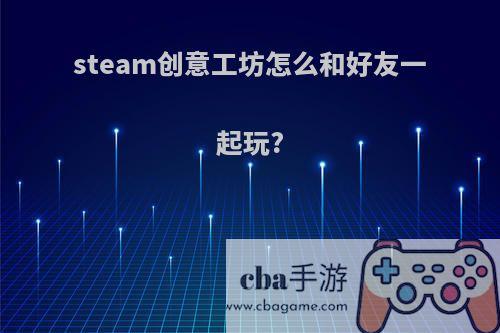 steam创意工坊怎么和好友一起玩?