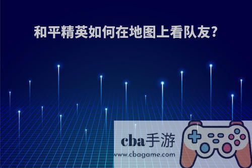 和平精英如何在地图上看队友?