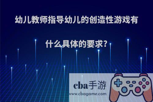 幼儿教师指导幼儿的创造性游戏有什么具体的要求?