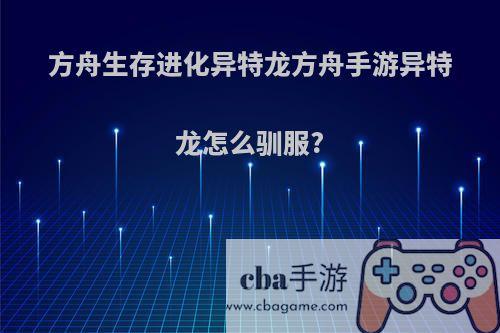 方舟生存进化异特龙方舟手游异特龙怎么驯服?