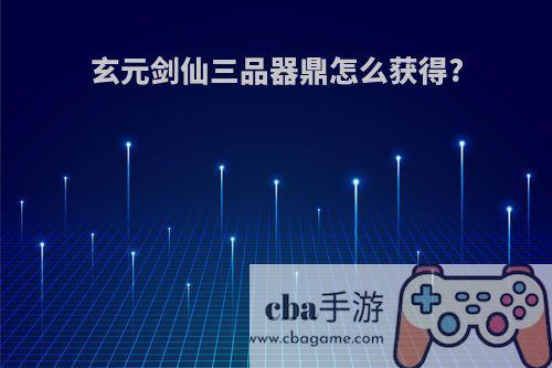 玄元剑仙三品器鼎怎么获得?