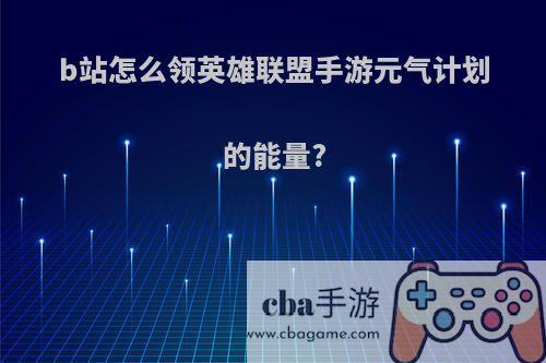 b站怎么领英雄联盟手游元气计划的能量?
