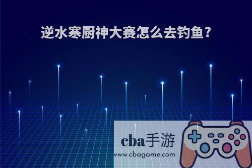 逆水寒厨神大赛怎么去钓鱼?