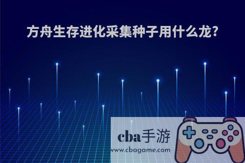 方舟生存进化采集种子用什么龙?