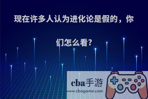 现在许多人认为进化论是假的，你们怎么看?
