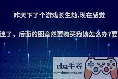 昨天下了个游戏长生劫.现在感觉自己入迷了，后面的图竟然要购买我该怎么办?要不要买?