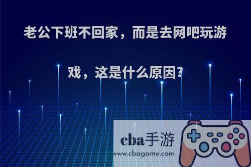 老公下班不回家，而是去网吧玩游戏，这是什么原因?