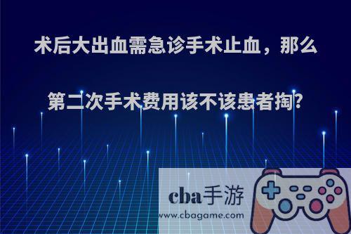 术后大出血需急诊手术止血，那么第二次手术费用该不该患者掏?