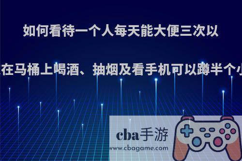 如何看待一个人每天能大便三次以上，每次在马桶上喝酒、抽烟及看手机可以蹲半个小时以上?