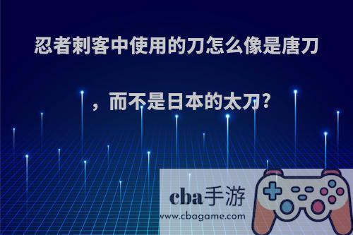 忍者刺客中使用的刀怎么像是唐刀，而不是日本的太刀?
