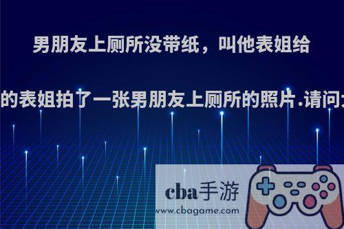 男朋友上厕所没带纸，叫他表姐给他送纸.男朋友的表姐拍了一张男朋友上厕所的照片.请问大家怎么看呢?