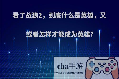看了战狼2，到底什么是英雄，又或者怎样才能成为英雄?