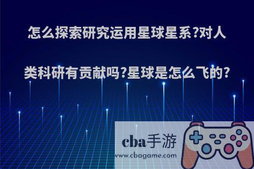 怎么探索研究运用星球星系?对人类科研有贡献吗?星球是怎么飞的?