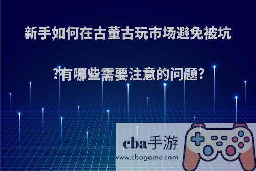 新手如何在古董古玩市场避免被坑?有哪些需要注意的问题?