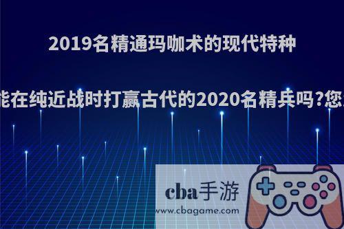 2019名精通玛咖术的现代特种兵战士能在纯近战时打赢古代的2020名精兵吗?您怎么看?