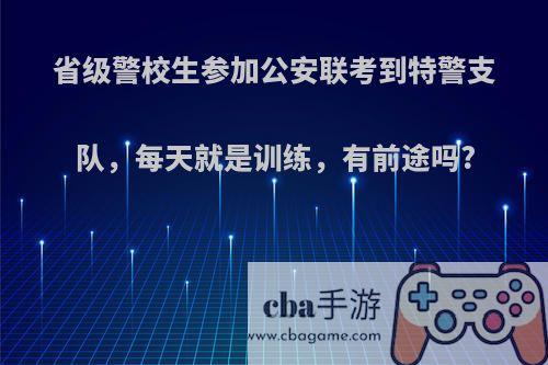 省级警校生参加公安联考到特警支队，每天就是训练，有前途吗?