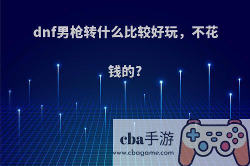 dnf男枪转什么比较好玩，不花钱的?